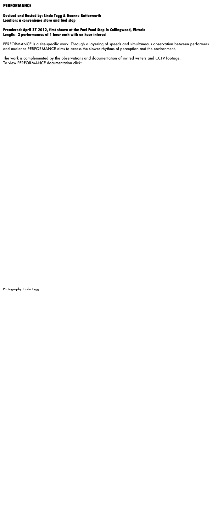 PERFORMANCE

Devised and Hosted by: Linda Tegg & Deanne Butterworth
Location: a convenience store and fuel stop

Premiered: April 27 2012, first shown at the Fuel Food Stop in Collingwood, Victoria
Length:  2 performances of 1 hour each with an hour interval

PERFORMANCE is a site-specific work. Through a layering of speeds and simultaneous observation between performers and audience PERFORMANCE aims to access the slower rhythms of perception and the environment. 

The work is complemented by the observations and documentation of invited writers and CCTV footage. 
To view PERFORMANCE documentation click:
http://butterworthtegg.wix.com/performance














































Photography: Linda Tegg











































